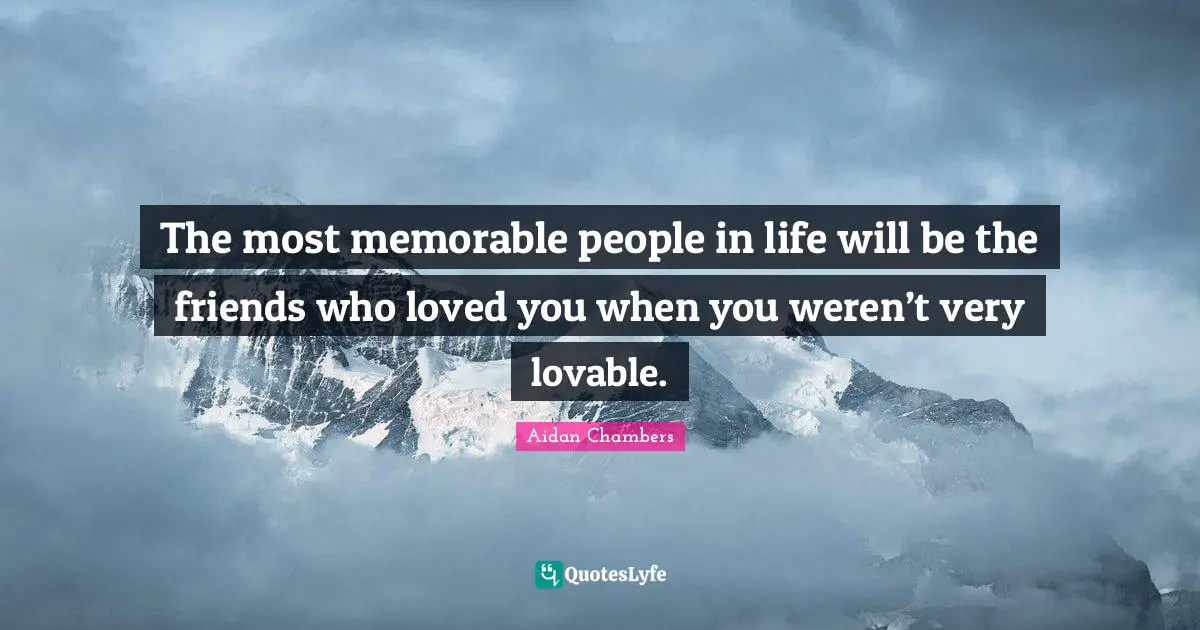 The most memorable people in life will be the friends who loved you when you weren’t very lovable.