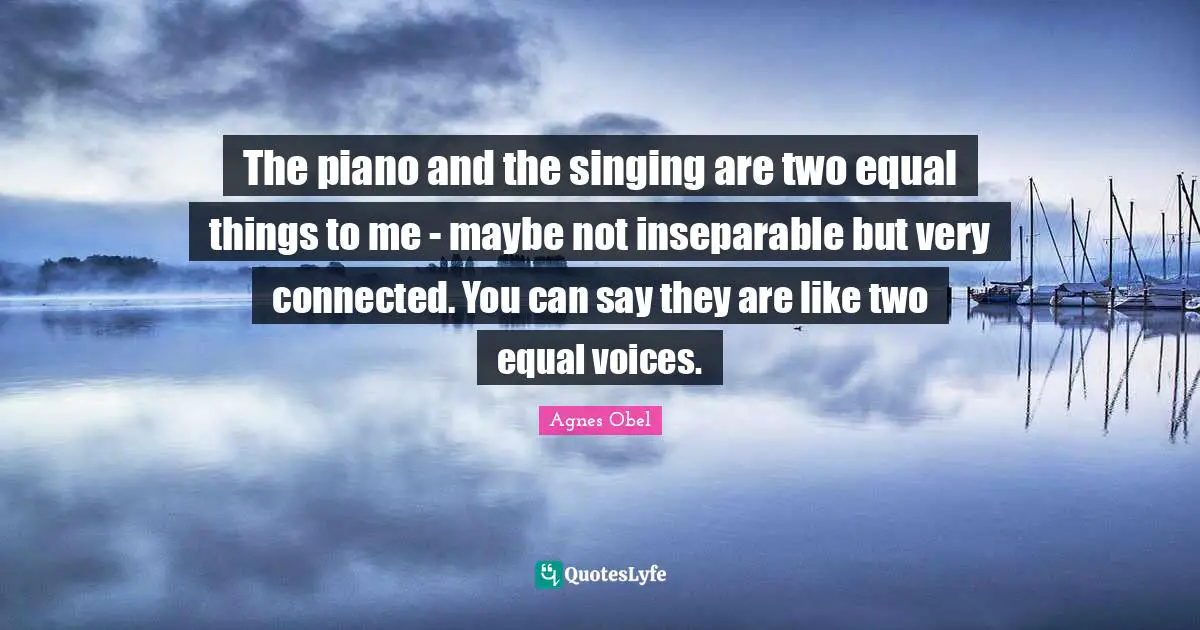 The piano and the singing are two equal things to me - maybe not inseparable but very connected. You can say they are like two equal voices.