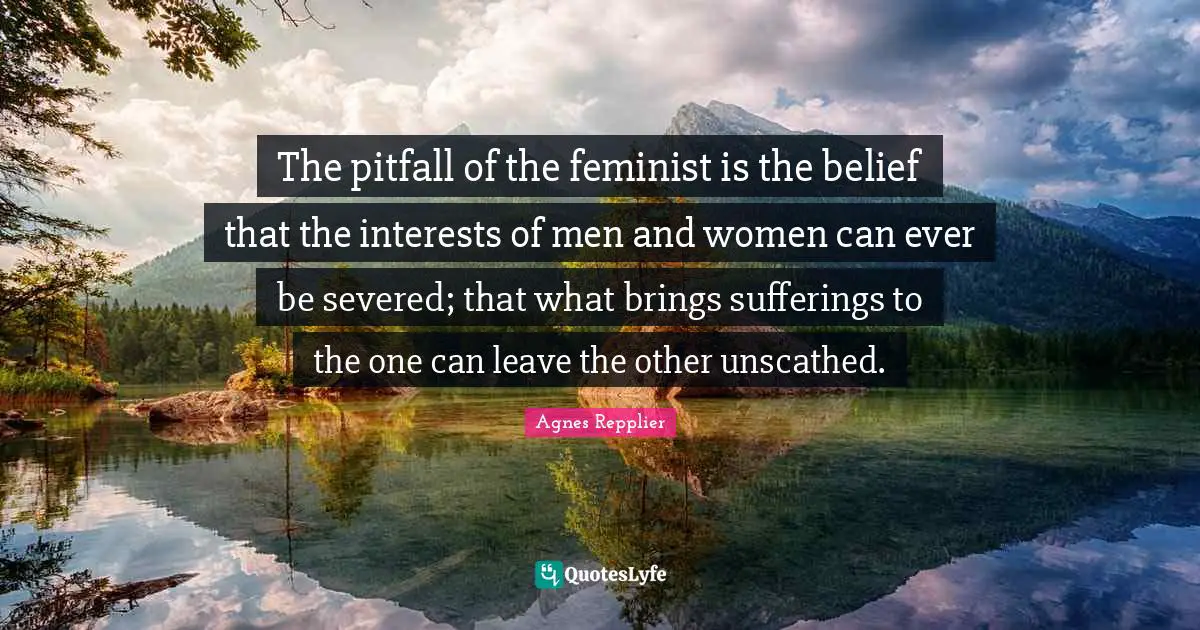 The pitfall of the feminist is the belief that the interests of men and women can ever be severed; that what brings sufferings to the one can leave the other unscathed.