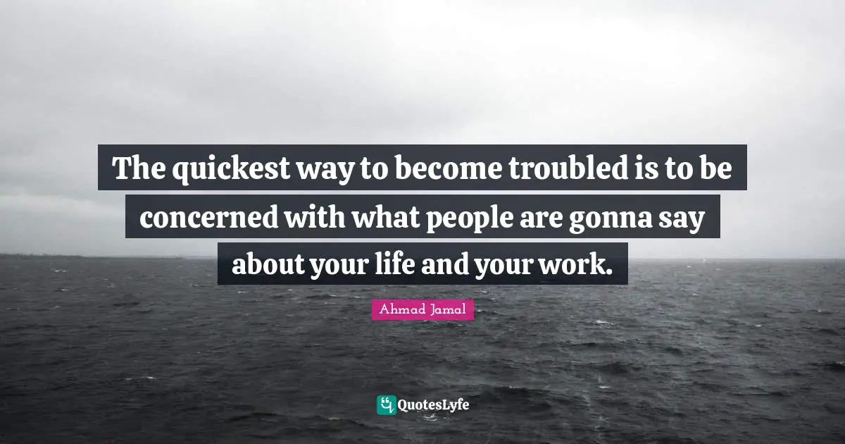 The quickest way to become troubled is to be concerned with what people are gonna say about your life and your work.