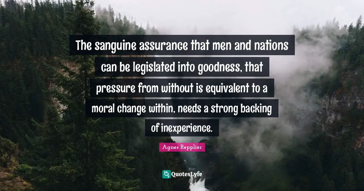 The sanguine assurance that men and nations can be legislated into goodness, that pressure from without is equivalent to a moral change within, needs a strong backing of inexperience.