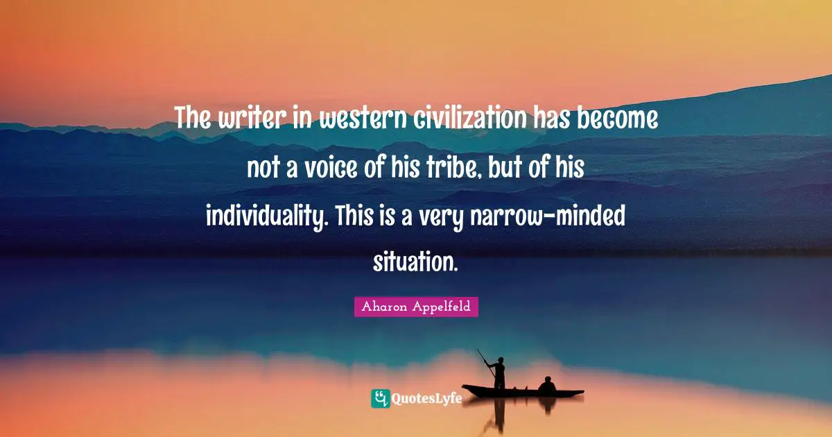 The writer in western civilization has become not a voice of his tribe, but of his individuality. This is a very narrow-minded situation.