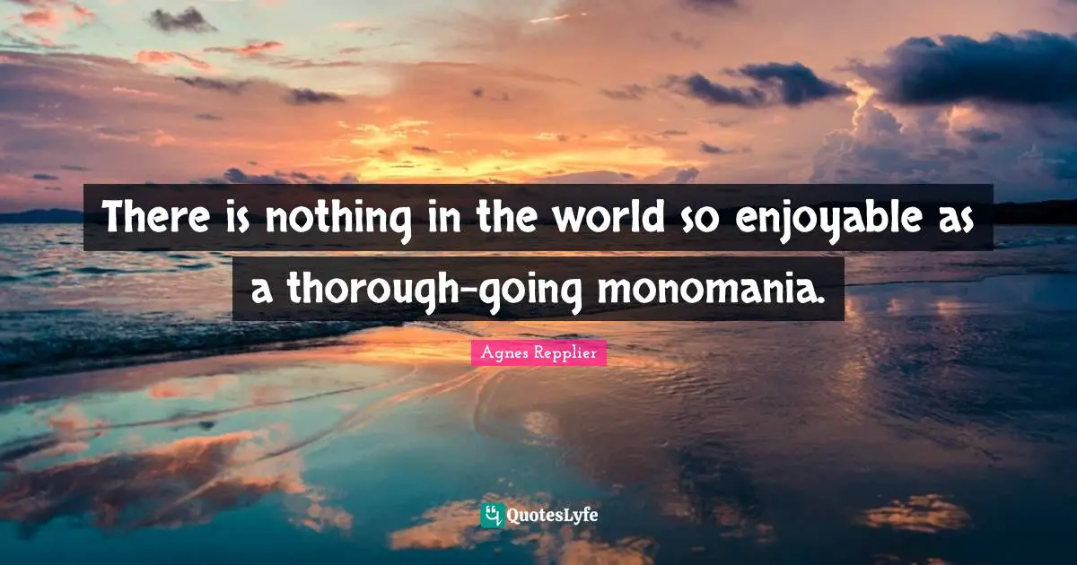 There is nothing in the world so enjoyable as a thorough-going monomania.