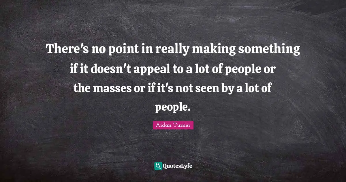 There's no point in really making something if it doesn't appeal to a lot of people or the masses or if it's not seen by a lot of people.