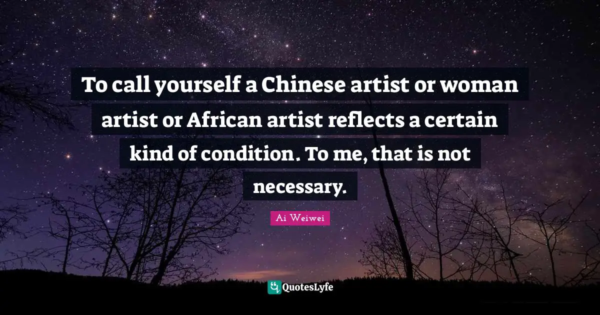 To call yourself a Chinese artist or woman artist or African artist reflects a certain kind of condition. To me, that is not necessary.
