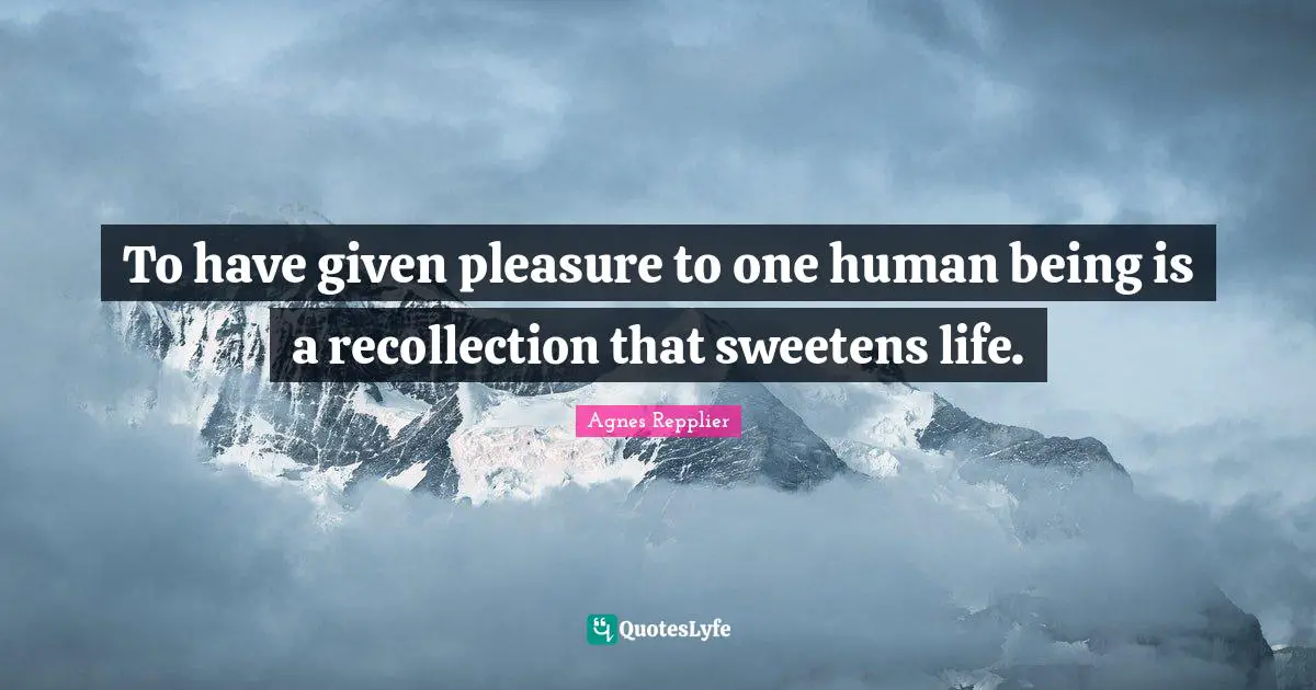To have given pleasure to one human being is a recollection that sweetens life.