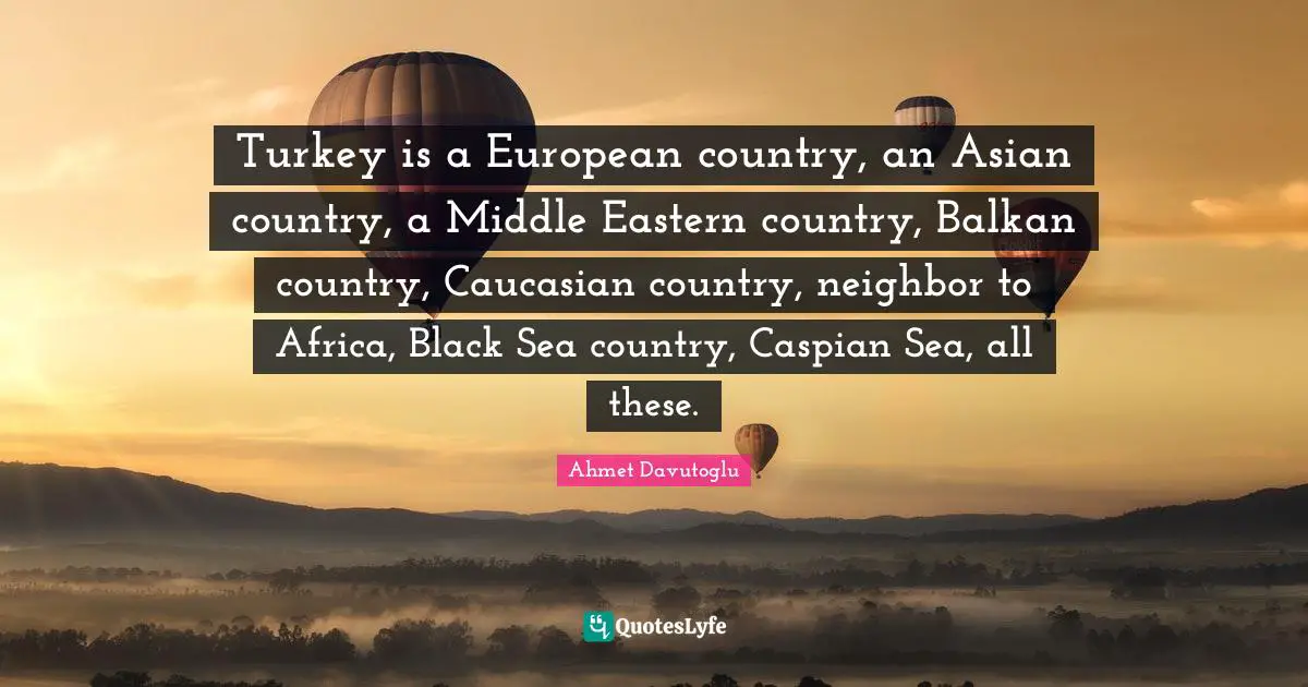Turkeys Quotes: "Turkey is a European country, an Asian country, a Middle Eastern country, Balkan country, Caucasian country, neighbor to Africa, Black Sea country, Caspian Sea, all these."