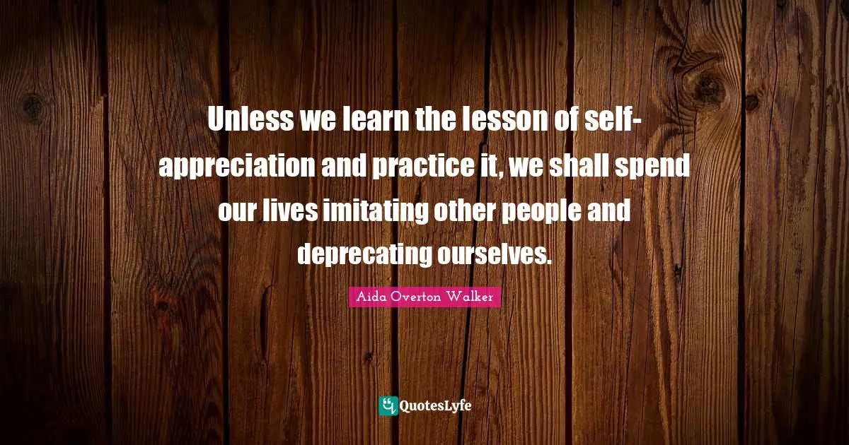 Unless we learn the lesson of self-appreciation and practice it, we shall spend our lives imitating other people and deprecating ourselves.