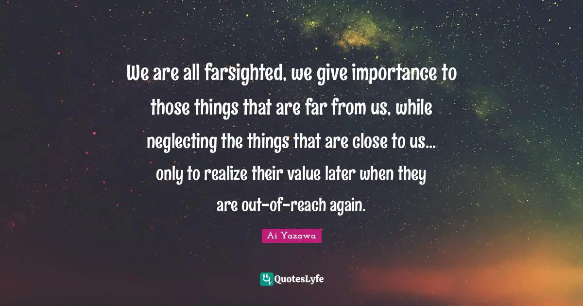 We are all farsighted, we give importance to those things that are far from us, while neglecting the things that are close to us... only to realize their value later when they are out-of-reach again.