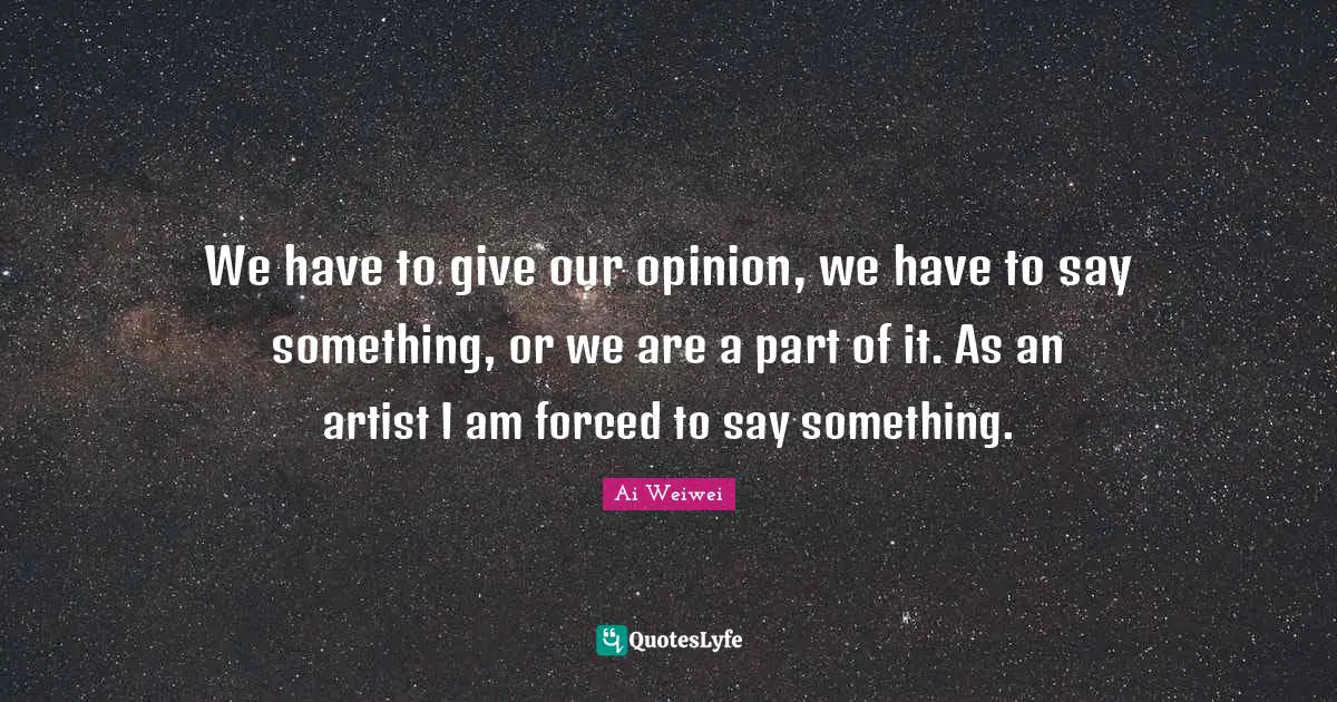 We have to give our opinion, we have to say something, or we are a part of it. As an artist I am forced to say something.