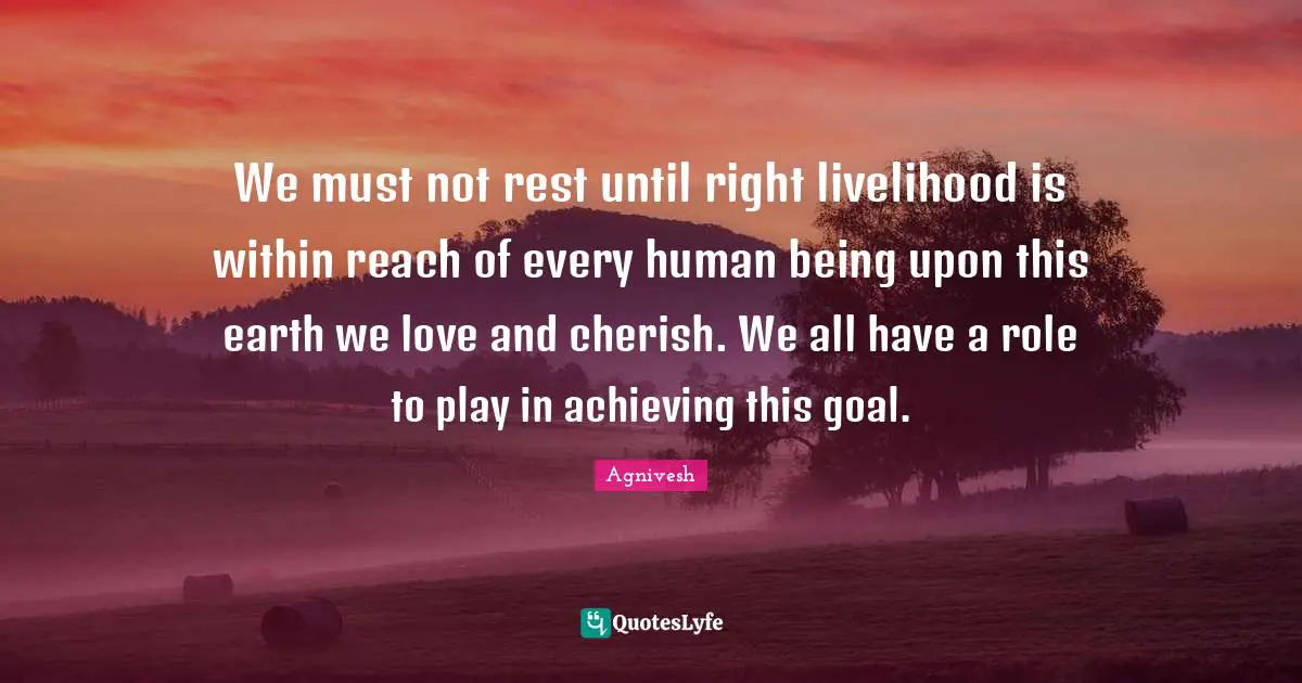 We must not rest until right livelihood is within reach of every human being upon this earth we love and cherish. We all have a role to play in achieving this goal.