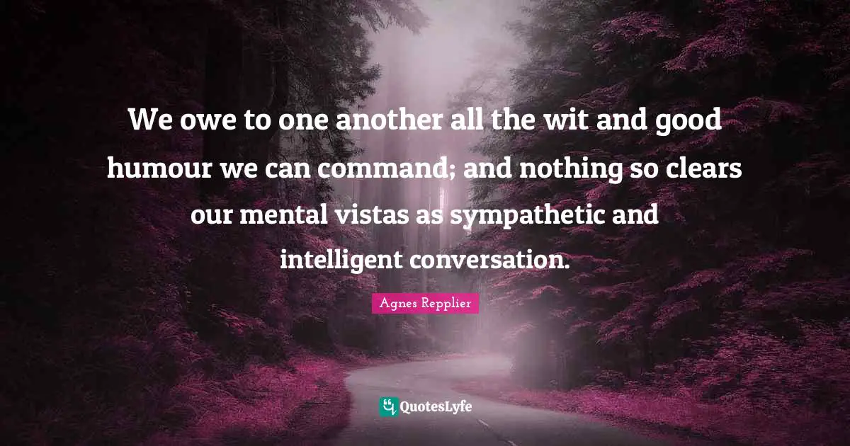 Agnes Repplier Quotes: "We owe to one another all the wit and good humour we can command; and nothing so clears our mental vistas as sympathetic and intelligent conversation."