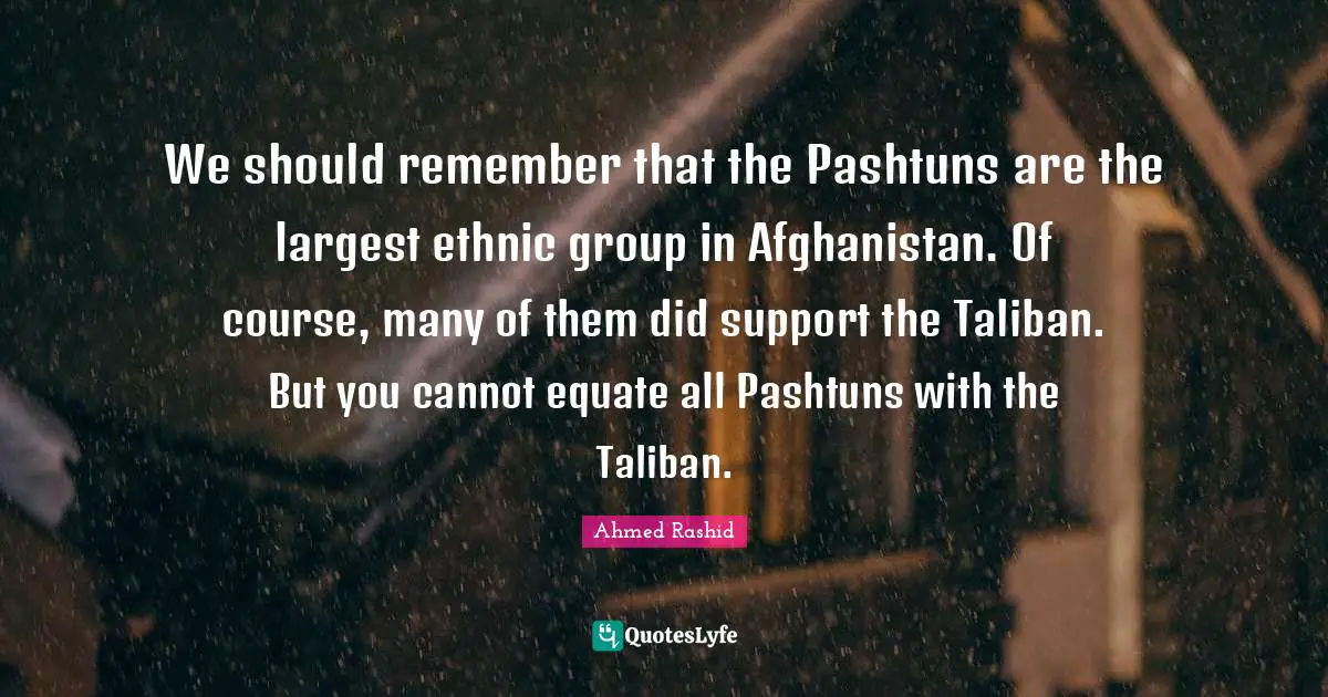 We should remember that the Pashtuns are the largest ethnic group in Afghanistan. Of course, many of them did support the Taliban. But you cannot equate all Pashtuns with the Taliban.