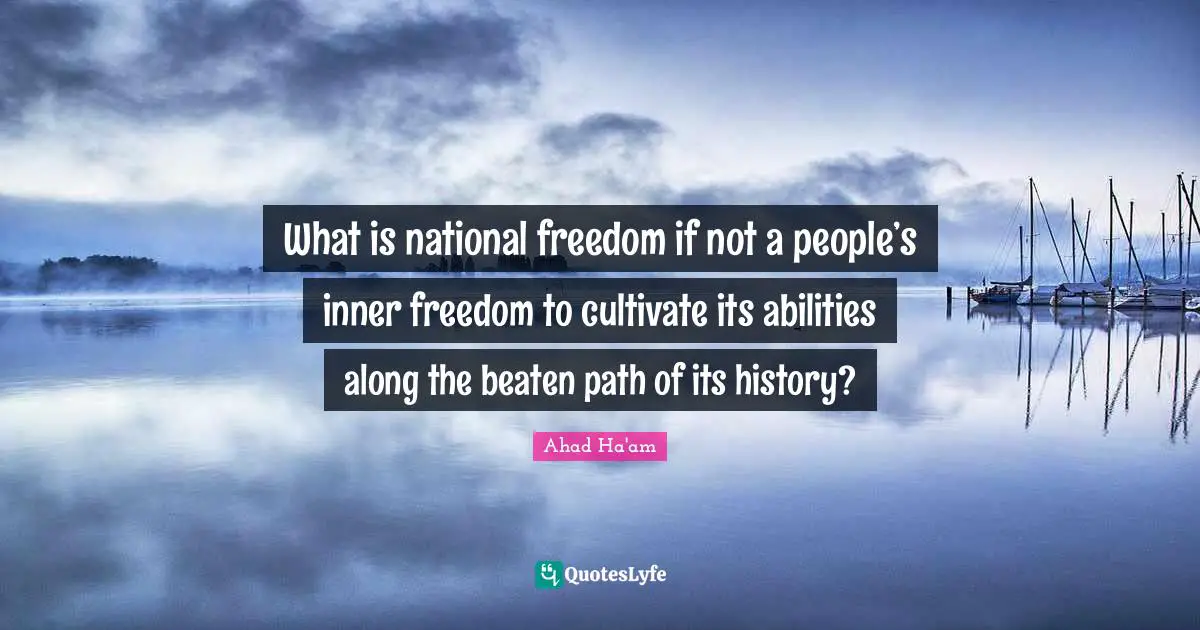 What is national freedom if not a people’s inner freedom to cultivate its abilities along the beaten path of its history?