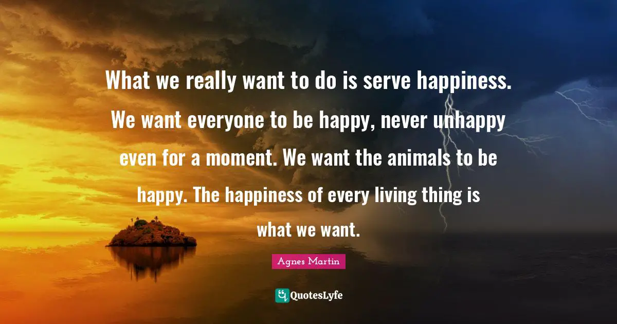 What we really want to do is serve happiness. We want everyone to be happy, never unhappy even for a moment. We want the animals to be happy. The happiness of every living thing is what we want.
