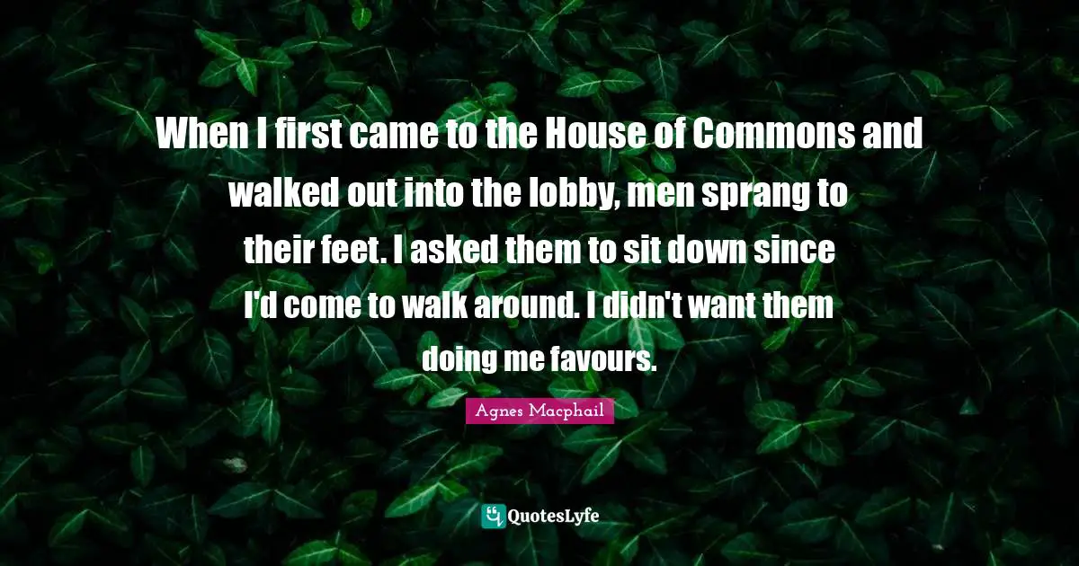 Doing Me Quotes: "When I first came to the House of Commons and walked out into the lobby, men sprang to their feet. I asked them to sit down since I'd come to walk around. I didn't want them doing me favours."