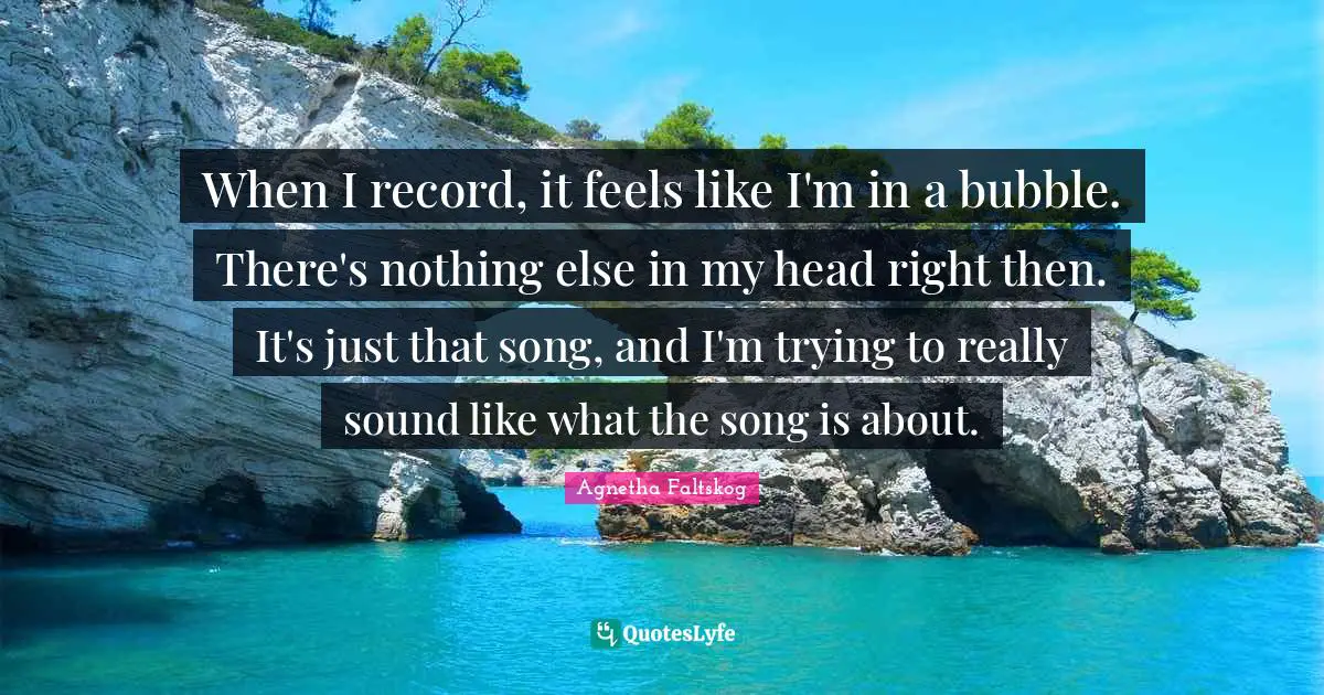 When I record, it feels like I'm in a bubble. There's nothing else in my head right then. It's just that song, and I'm trying to really sound like what the song is about.