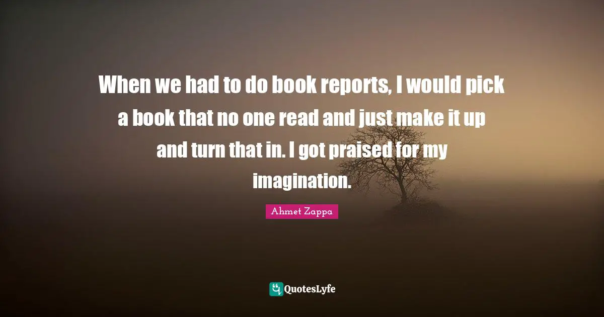 When we had to do book reports, I would pick a book that no one read and just make it up and turn that in. I got praised for my imagination.