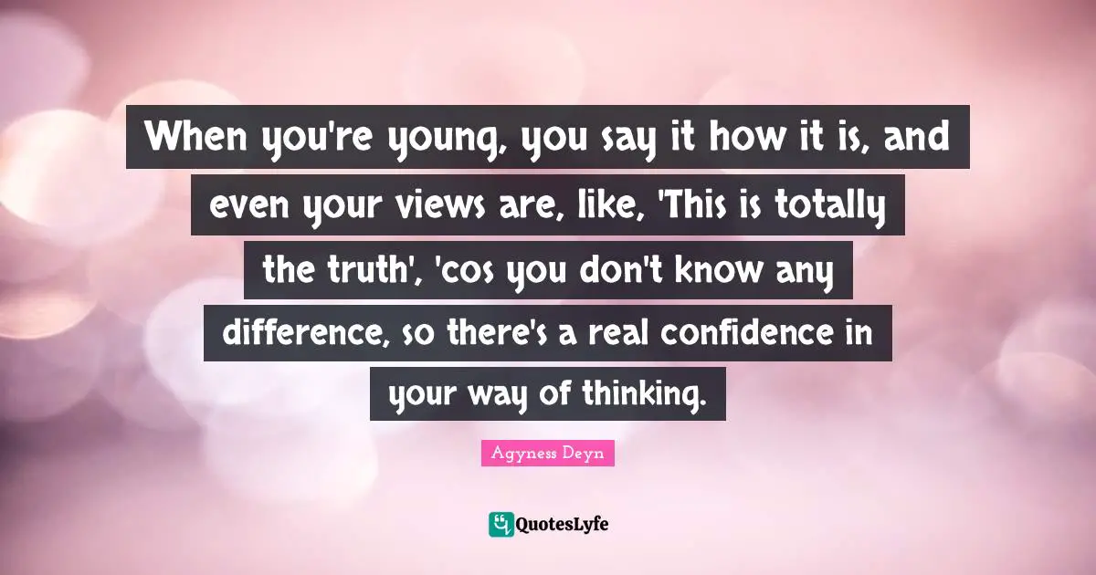 When you're young, you say it how it is, and even your views are, like, 'This is totally the truth', 'cos you don't know any difference, so there's a real confidence in your way of thinking.