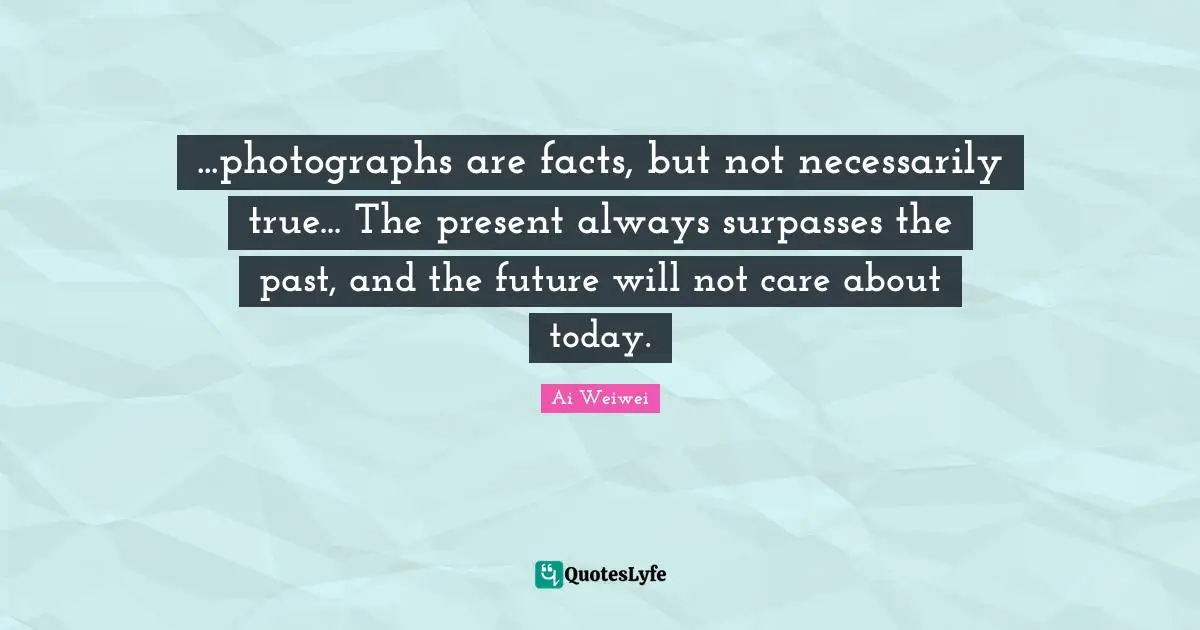 ...photographs are facts, but not necessarily true... The present always surpasses the past, and the future will not care about today.