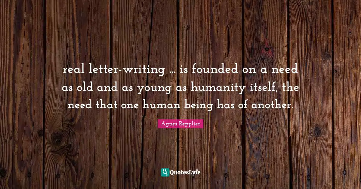 Agnes Repplier Quotes: "real letter-writing ... is founded on a need as old and as young as humanity itself, the need that one human being has of another."