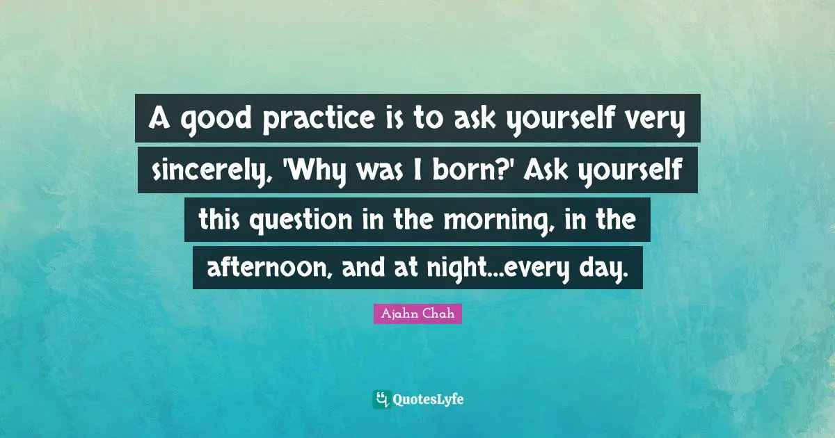 Ajahn Chah Quotes: "A good practice is to ask yourself very sincerely, 'Why was I born?' Ask yourself this question in the morning, in the afternoon, and at night…every day."
