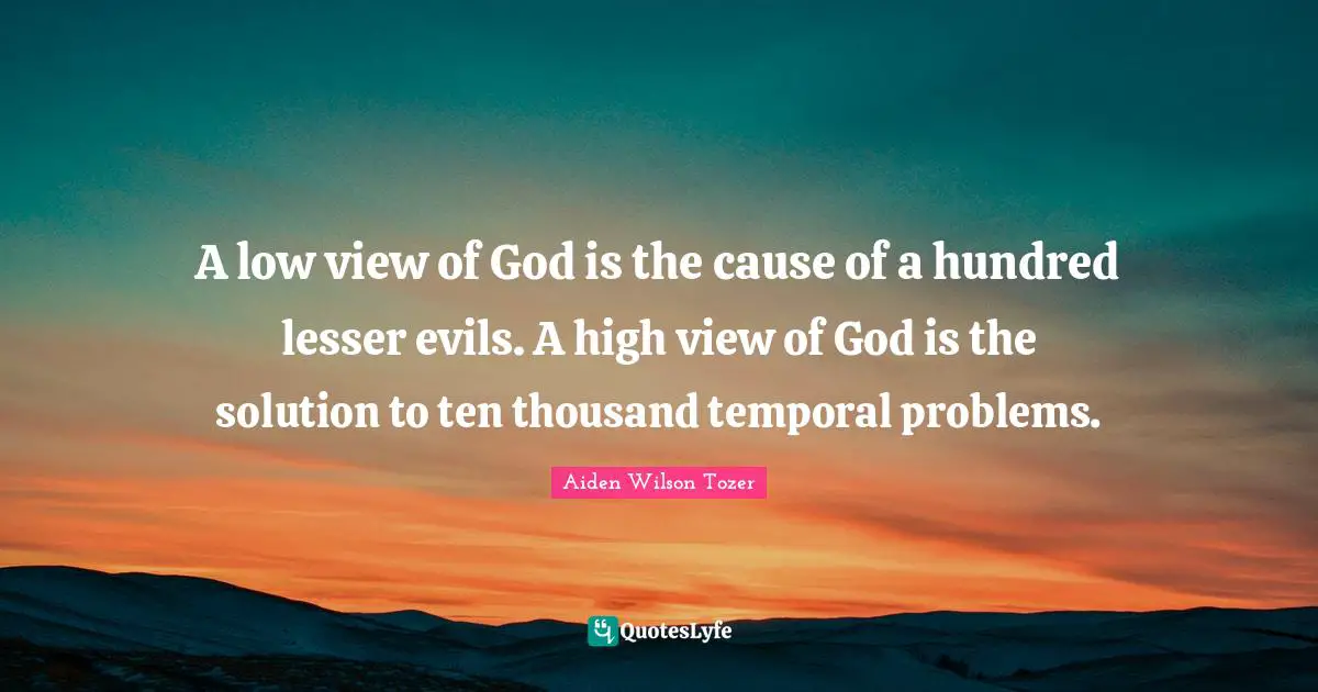 A low view of God is the cause of a hundred lesser evils. A high view of God is the solution to ten thousand temporal problems.