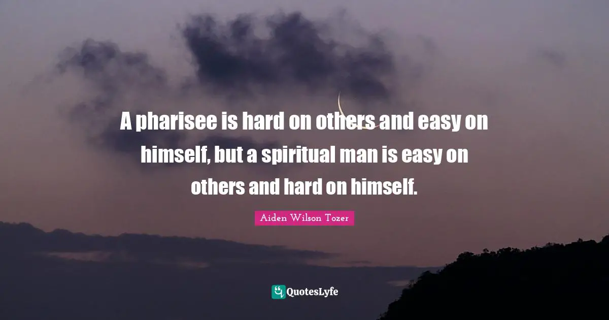 A pharisee is hard on others and easy on himself, but a spiritual man is easy on others and hard on himself.