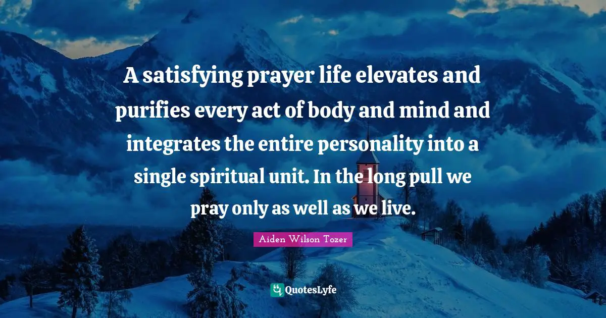 A satisfying prayer life elevates and purifies every act of body and mind and integrates the entire personality into a single spiritual unit. In the long pull we pray only as well as we live.