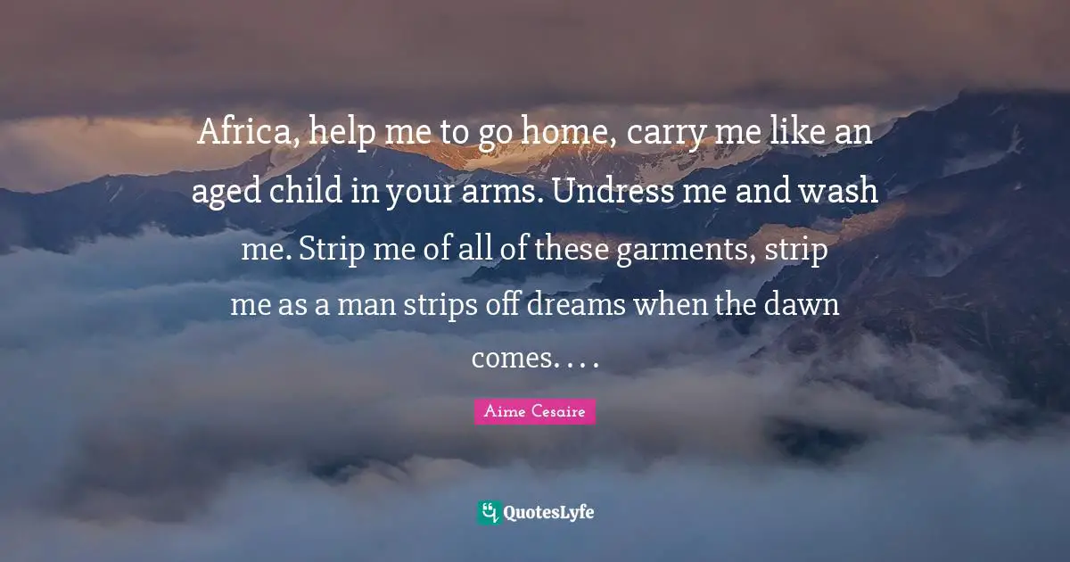 Africa, help me to go home, carry me like an aged child in your arms. Undress me and wash me. Strip me of all of these garments, strip me as a man strips off dreams when the dawn comes. . . .