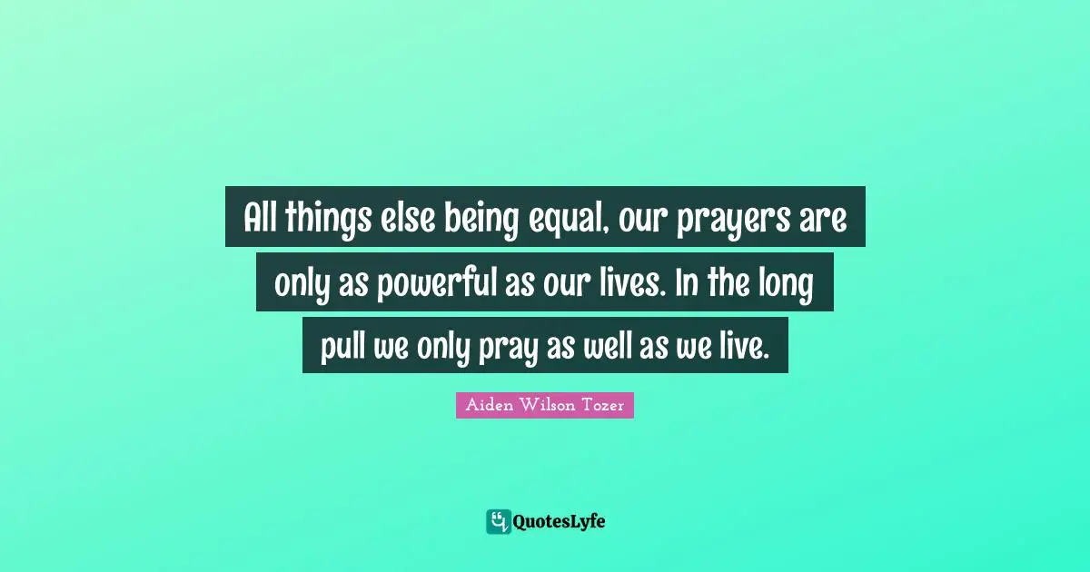 All things else being equal, our prayers are only as powerful as our lives. In the long pull we only pray as well as we live.