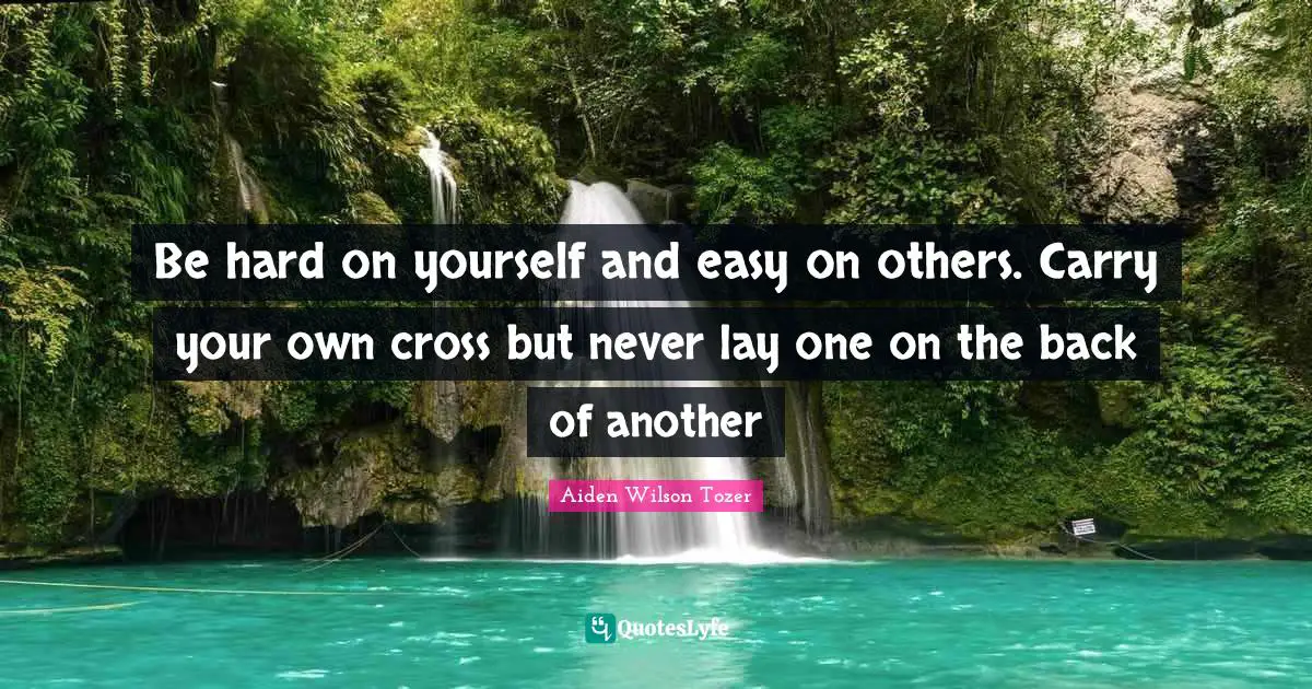 Be hard on yourself and easy on others. Carry your own cross but never lay one on the back of another