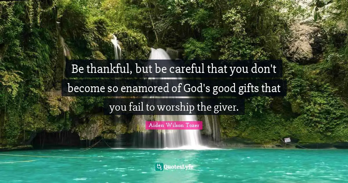 Be thankful, but be careful that you don't become so enamored of God's good gifts that you fail to worship the giver.
