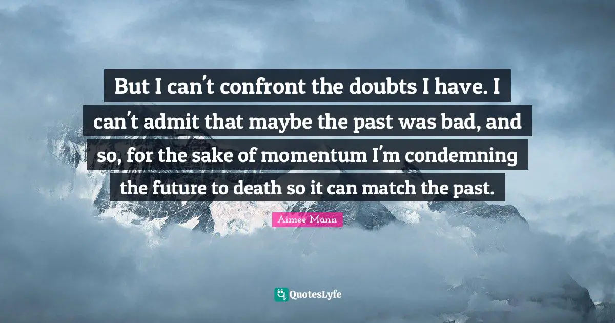 But I can't confront the doubts I have. I can't admit that maybe the past was bad, and so, for the sake of momentum I'm condemning the future to death so it can match the past.