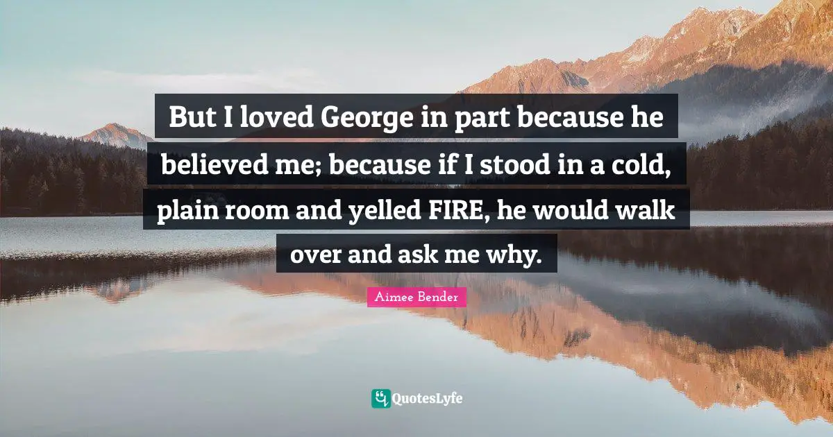 Aimee Bender Quotes: "But I loved George in part because he believed me; because if I stood in a cold, plain room and yelled FIRE, he would walk over and ask me why."