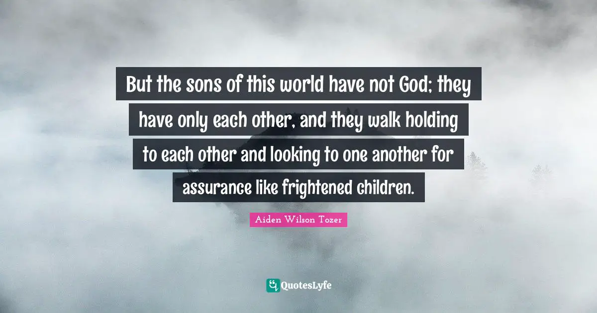 But the sons of this world have not God; they have only each other, and they walk holding to each other and looking to one another for assurance like frightened children.