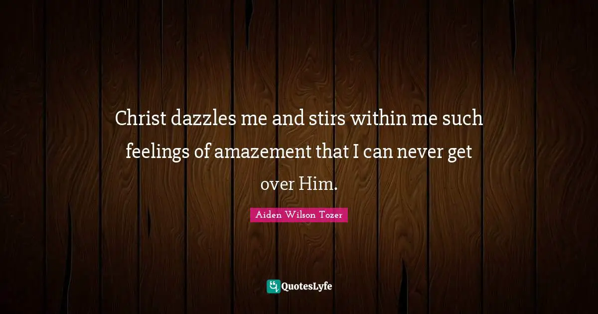 Christ dazzles me and stirs within me such feelings of amazement that I can never get over Him.