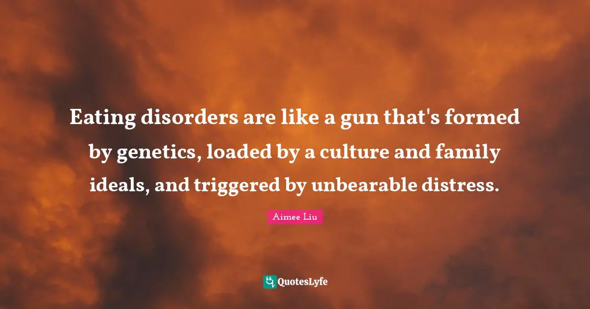 Eating disorders are like a gun that's formed by genetics, loaded by a culture and family ideals, and triggered by unbearable distress.