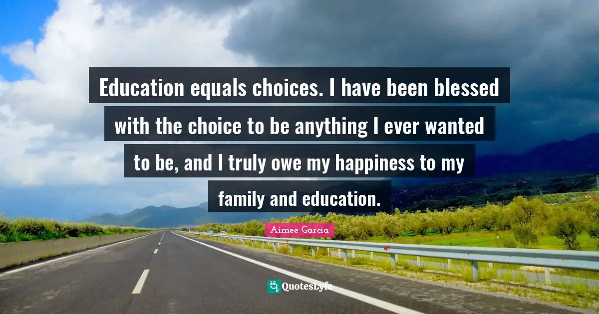 Education equals choices. I have been blessed with the choice to be anything I ever wanted to be, and I truly owe my happiness to my family and education.