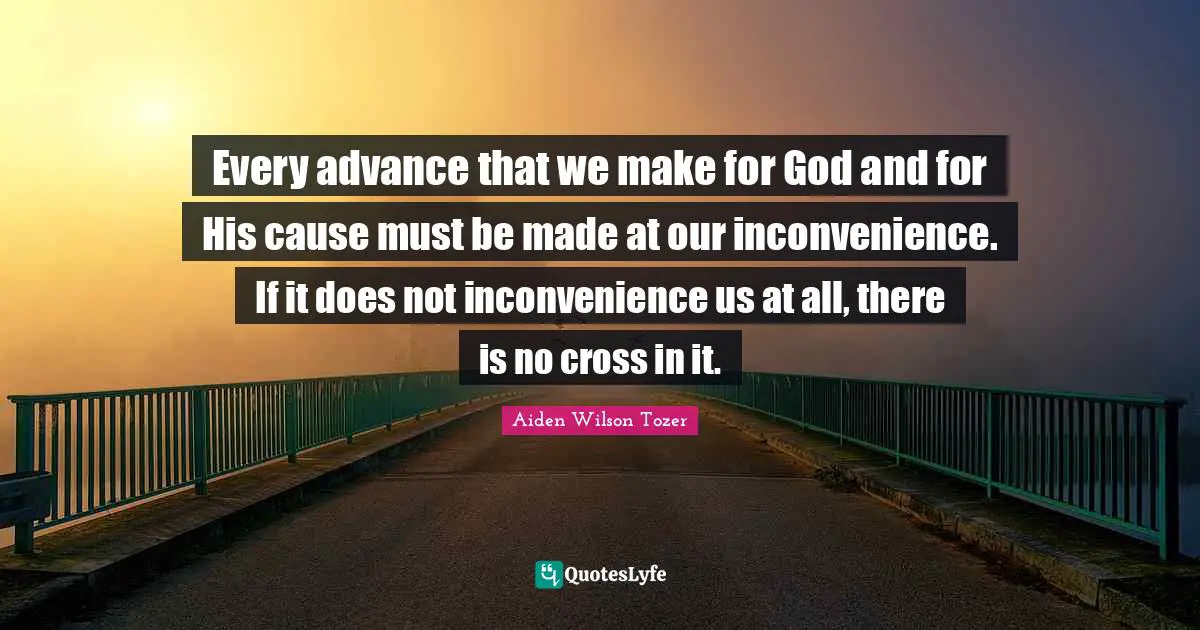 Every advance that we make for God and for His cause must be made at our inconvenience. If it does not inconvenience us at all, there is no cross in it.