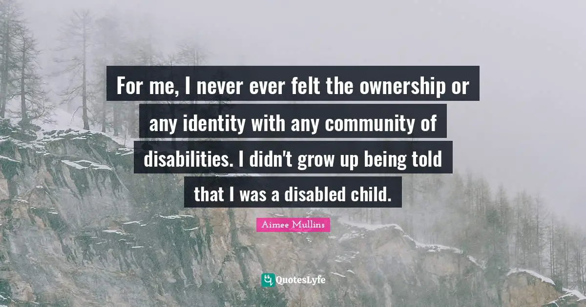 For me, I never ever felt the ownership or any identity with any community of disabilities. I didn't grow up being told that I was a disabled child.