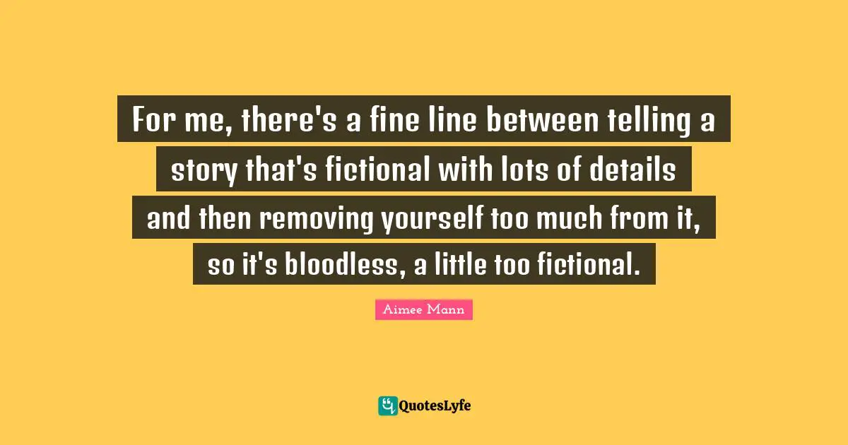 For me, there's a fine line between telling a story that's fictional with lots of details and then removing yourself too much from it, so it's bloodless, a little too fictional.