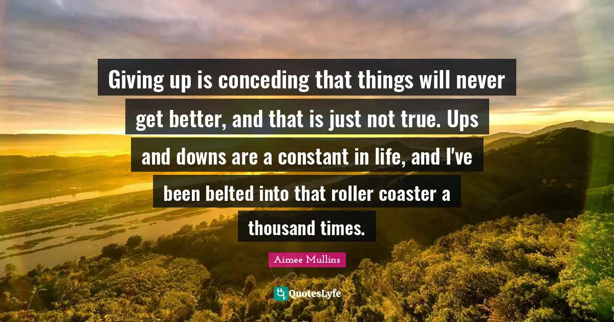Giving up is conceding that things will never get better, and that is just not true. Ups and downs are a constant in life, and I've been belted into that roller coaster a thousand times.