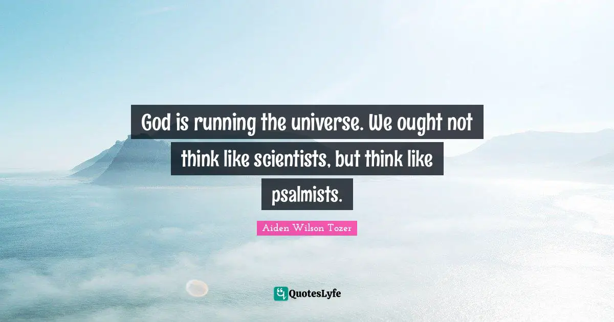 God is running the universe. We ought not think like scientists, but think like psalmists.