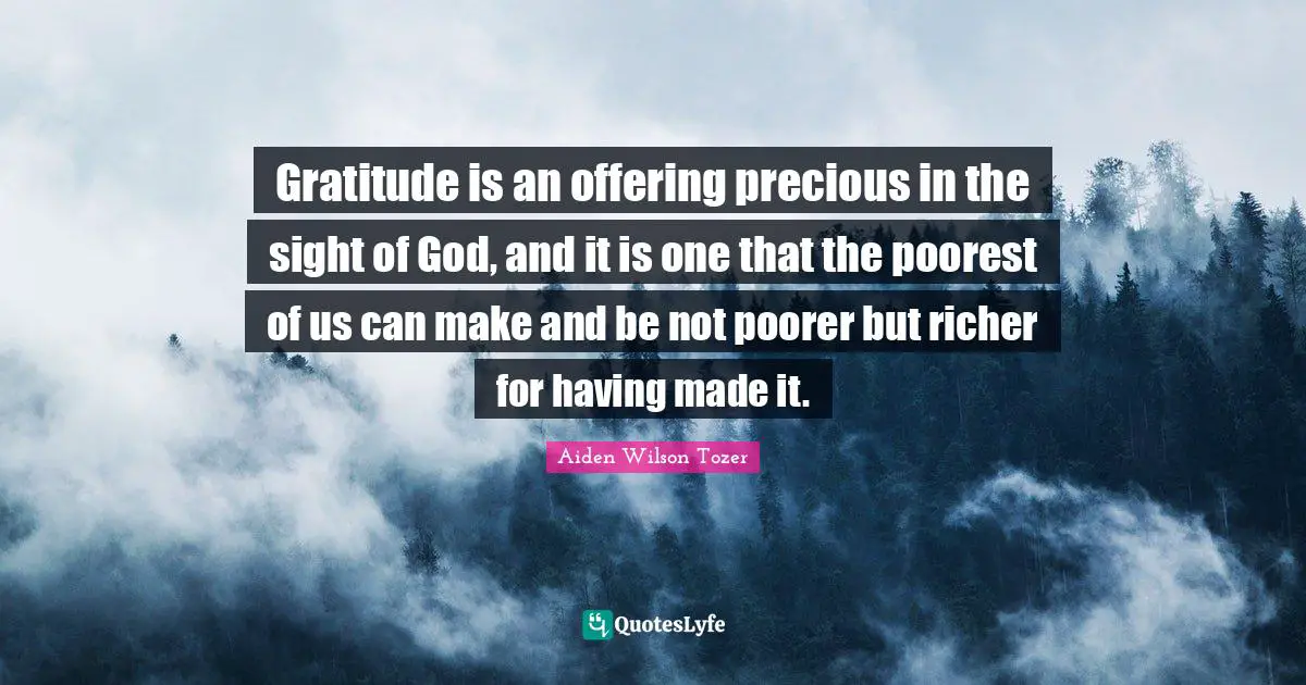 Gratitude is an offering precious in the sight of God, and it is one that the poorest of us can make and be not poorer but richer for having made it.