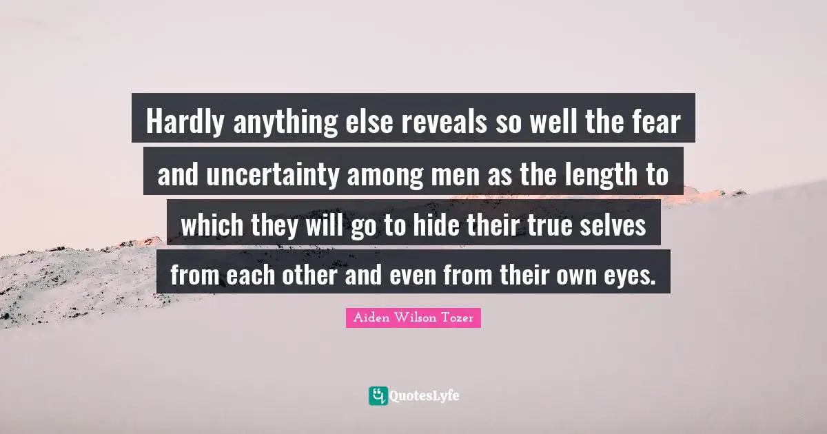 Hardly anything else reveals so well the fear and uncertainty among men as the length to which they will go to hide their true selves from each other and even from their own eyes.