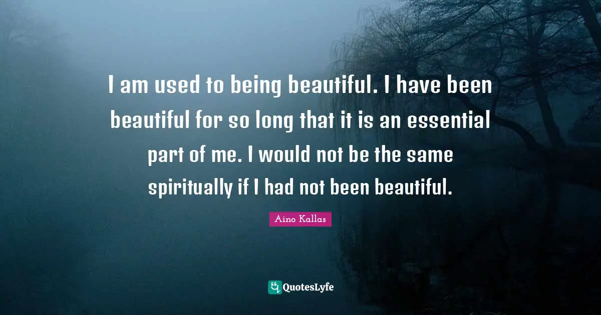 I am used to being beautiful. I have been beautiful for so long that it is an essential part of me. I would not be the same spiritually if I had not been beautiful.