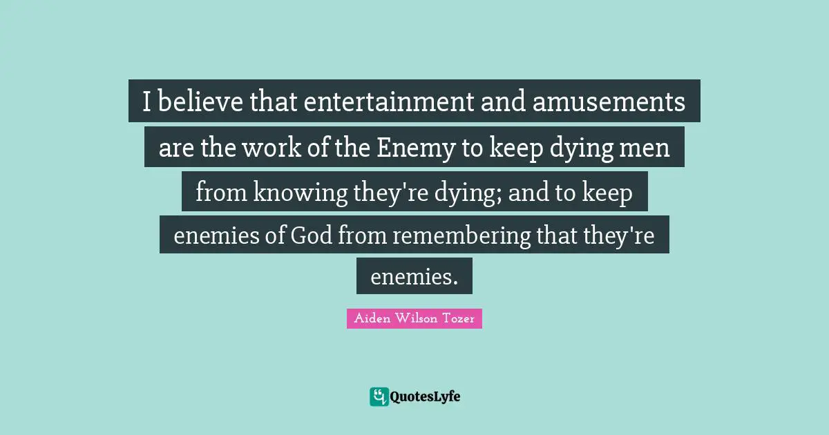 I believe that entertainment and amusements are the work of the Enemy to keep dying men from knowing they're dying; and to keep enemies of God from remembering that they're enemies.
