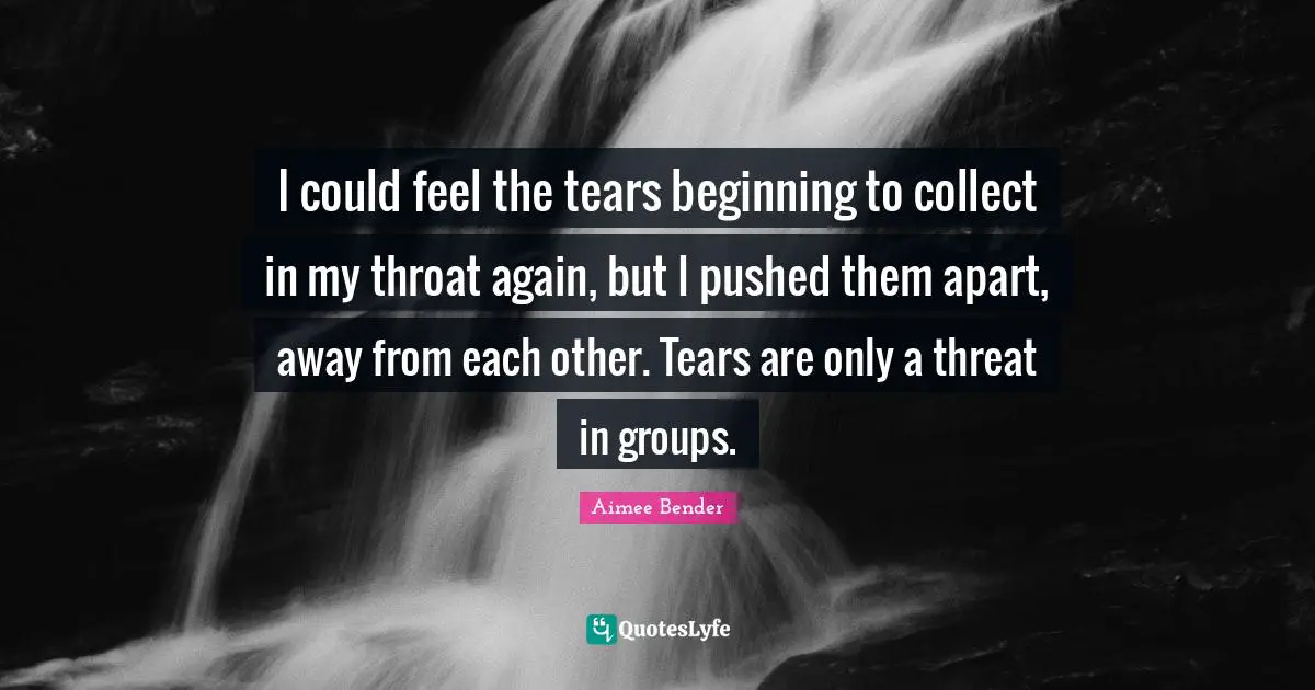 Aimee Bender Quotes: "I could feel the tears beginning to collect in my throat again, but I pushed them apart, away from each other. Tears are only a threat in groups."