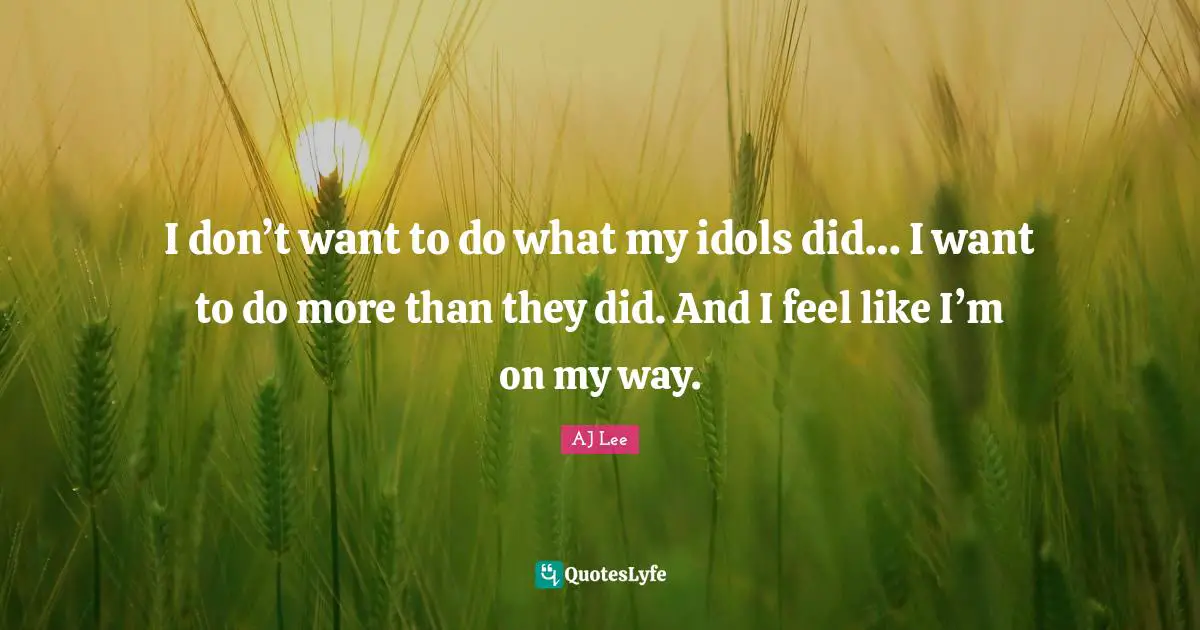 I don’t want to do what my idols did… I want to do more than they did. And I feel like I’m on my way.